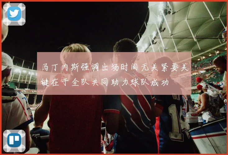 马丁内斯强调出场时间无关紧要关键在于全队共同助力球队成功