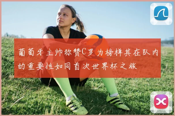 葡萄牙主帅称赞C罗为榜样其在队内的重要性如同首次世界杯之旅