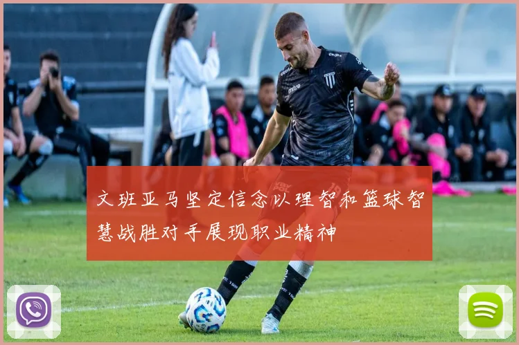 文班亚马坚定信念以理智和篮球智慧战胜对手展现职业精神