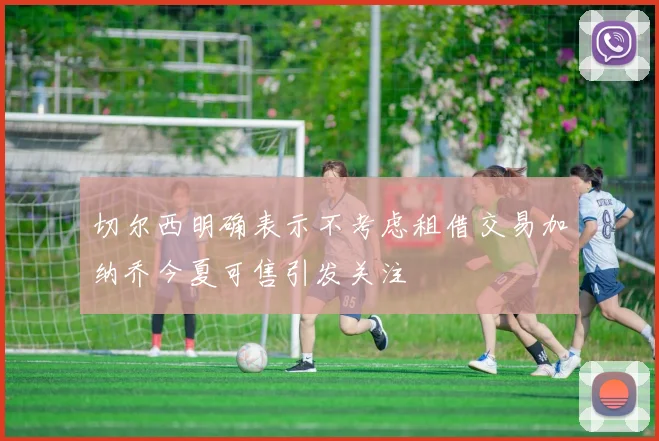 切尔西明确表示不考虑租借交易加纳乔今夏可售引发关注