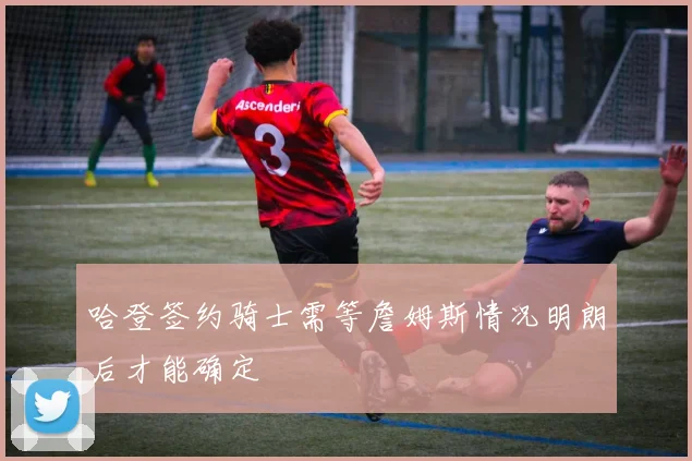 哈登签约骑士需等詹姆斯情况明朗后才能确定
