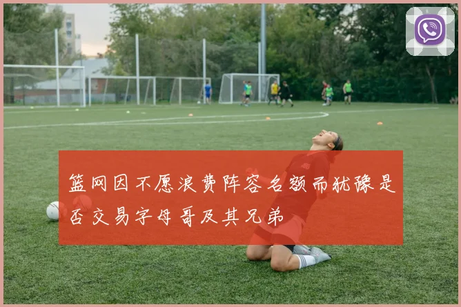 篮网因不愿浪费阵容名额而犹豫是否交易字母哥及其兄弟