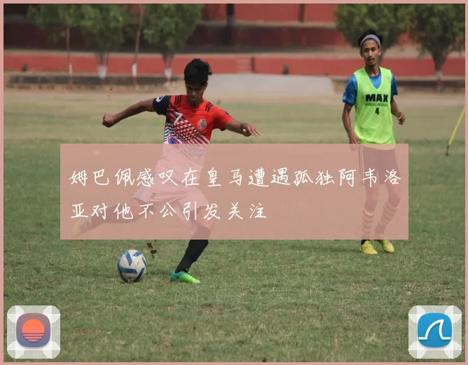 姆巴佩感叹在皇马遭遇孤独阿韦洛亚对他不公引发关注