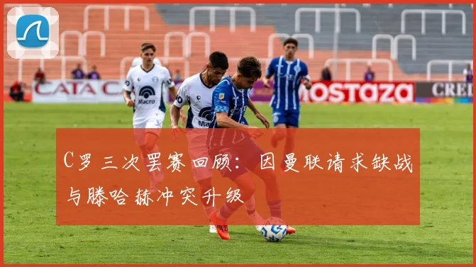 C罗三次罢赛回顾：因曼联请求缺战与滕哈赫冲突升级
