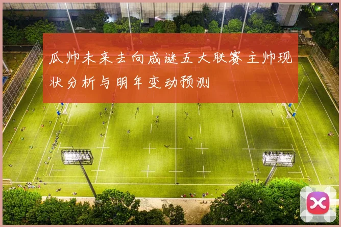 瓜帅未来去向成谜五大联赛主帅现状分析与明年变动预测