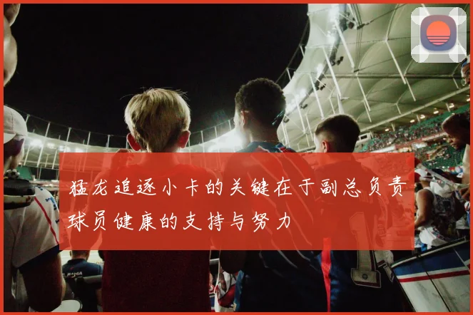 猛龙追逐小卡的关键在于副总负责球员健康的支持与努力