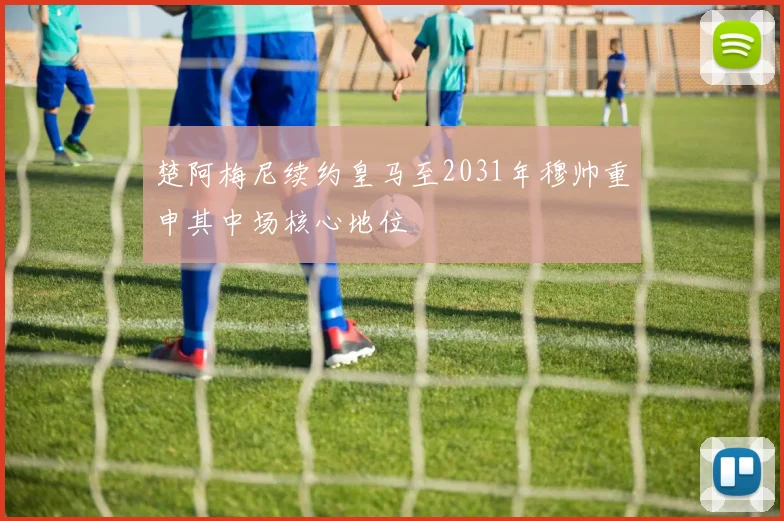 楚阿梅尼续约皇马至2031年穆帅重申其中场核心地位