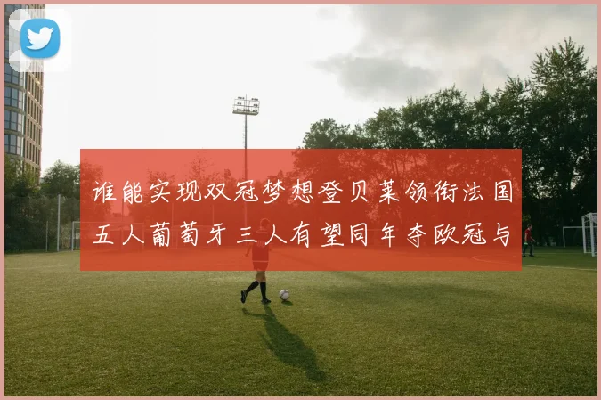 谁能实现双冠梦想登贝莱领衔法国五人葡萄牙三人有望同年夺欧冠与世界杯