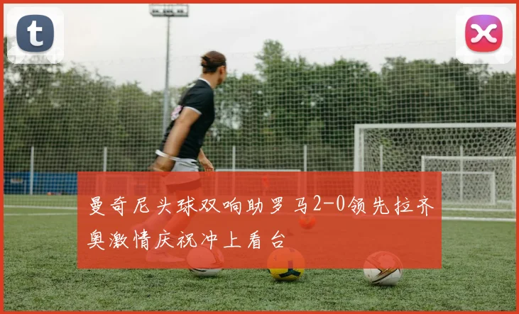 曼奇尼头球双响助罗马2-0领先拉齐奥激情庆祝冲上看台