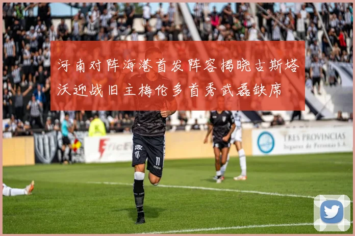 河南对阵海港首发阵容揭晓古斯塔沃迎战旧主梅伦多首秀武磊缺席
