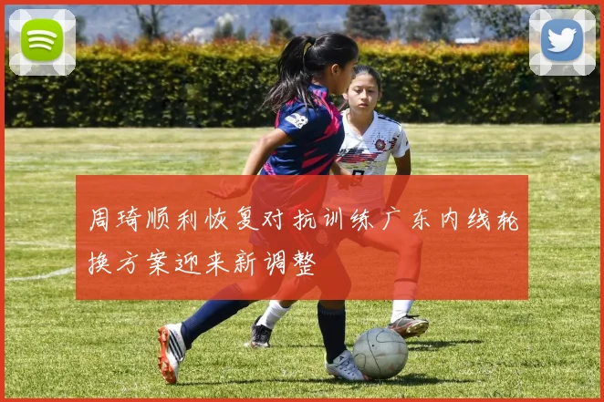 周琦顺利恢复对抗训练广东内线轮换方案迎来新调整