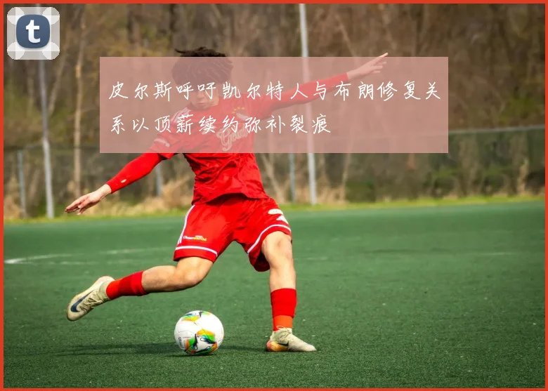 皮尔斯呼吁凯尔特人与布朗修复关系以顶薪续约弥补裂痕