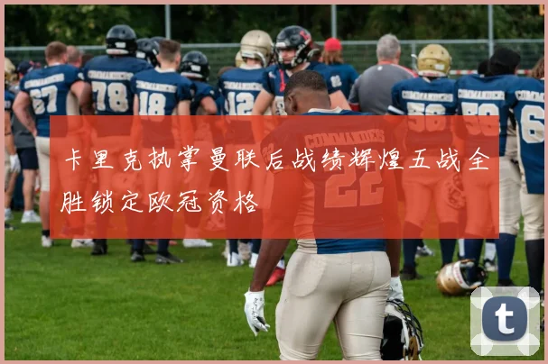 卡里克执掌曼联后战绩辉煌五战全胜锁定欧冠资格