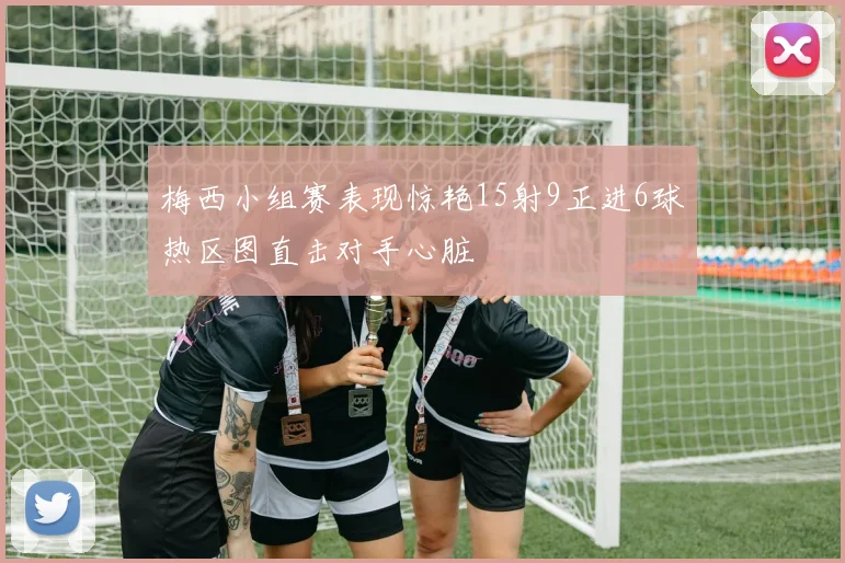 梅西小组赛表现惊艳15射9正进6球热区图直击对手心脏