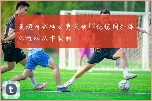 英超内部转会费突破12亿镑国外球队难以从中获利