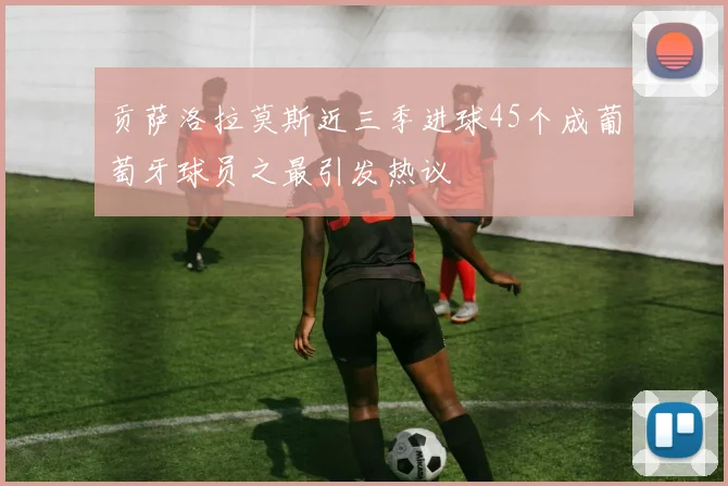 贡萨洛拉莫斯近三季进球45个成葡萄牙球员之最引发热议