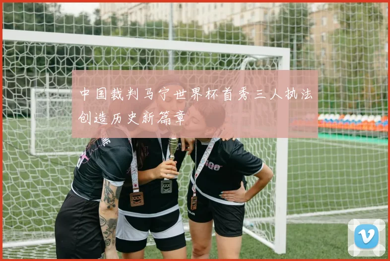 中国裁判马宁世界杯首秀三人执法创造历史新篇章