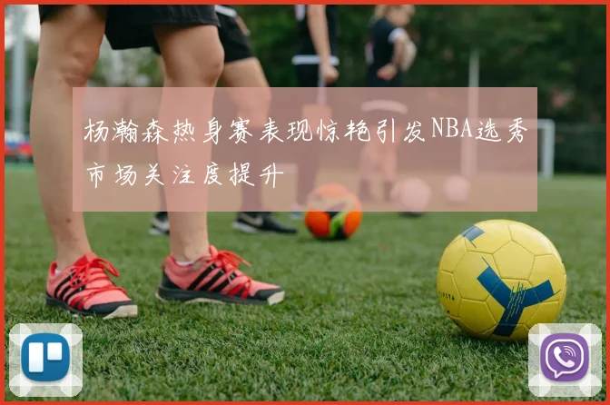 杨瀚森热身赛表现惊艳引发NBA选秀市场关注度提升
