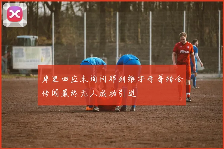 库里回应未询问邓利维字母哥转会传闻最终无人成功引进