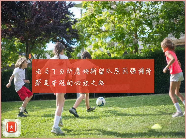 老马丁分析詹姆斯留队原因强调降薪是夺冠的必经之路