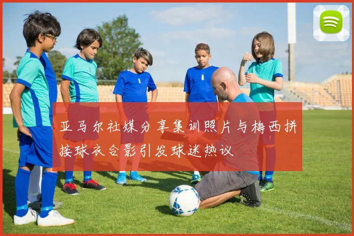 亚马尔社媒分享集训照片与梅西拼接球衣合影引发球迷热议