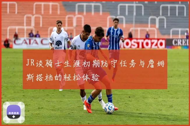 JR谈骑士生涯初期防守任务与詹姆斯搭档的轻松体验