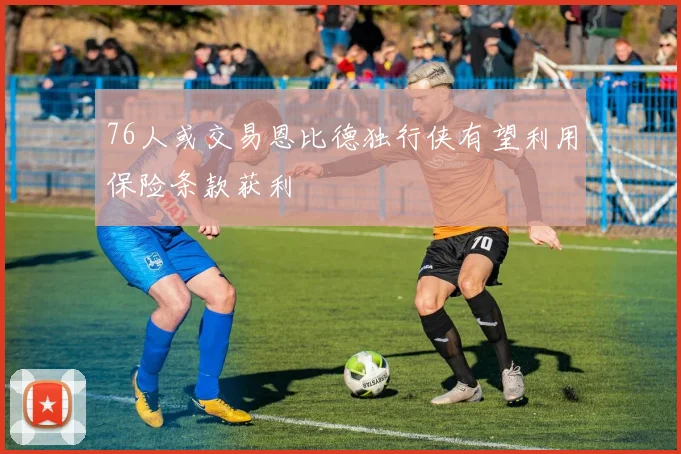 76人或交易恩比德独行侠有望利用保险条款获利
