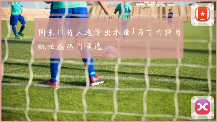 国米门将人选浮出水面J马丁内斯与凯帕成热门候选