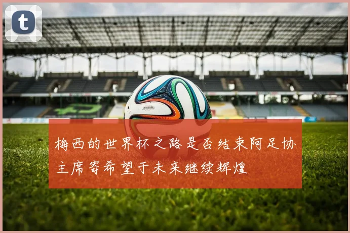 梅西的世界杯之路是否结束阿足协主席寄希望于未来继续辉煌