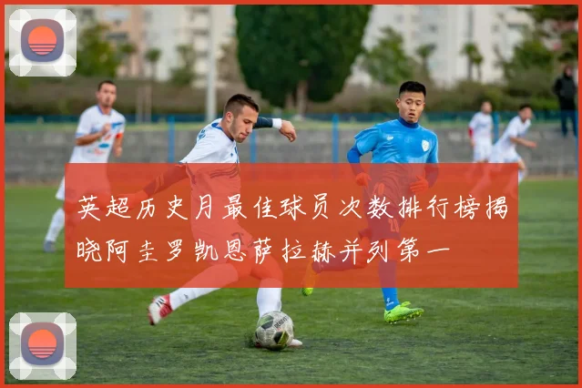 英超历史月最佳球员次数排行榜揭晓阿圭罗凯恩萨拉赫并列第一