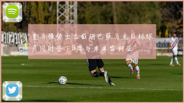 皇马强势出击截胡巴萨马竞目标球员同时签下B席与库库雷利亚