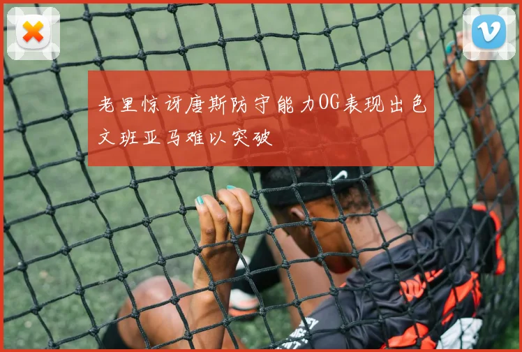 老里惊讶唐斯防守能力OG表现出色文班亚马难以突破