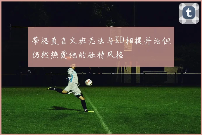 蒂格直言文班无法与KD相提并论但仍然热爱他的独特风格
