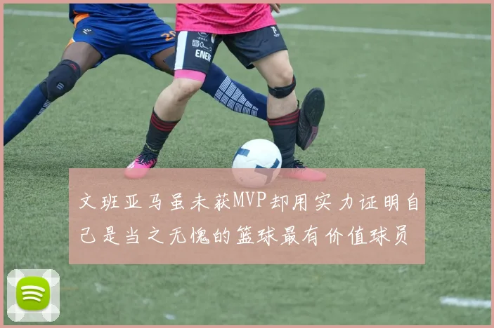 文班亚马虽未获MVP却用实力证明自己是当之无愧的篮球最有价值球员